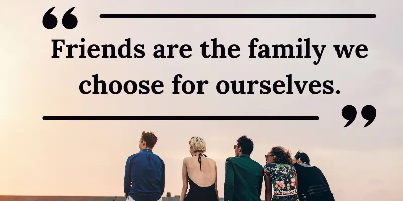 Try to choose friends wisely because it's like you are choosing a family for yourself.